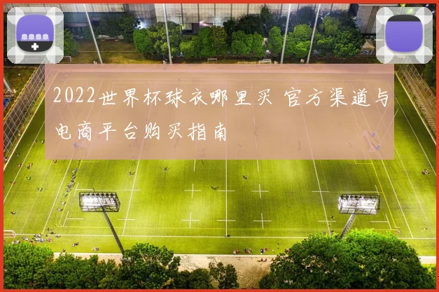 2022世界杯球衣哪里买 官方渠道与电商平台购买指南