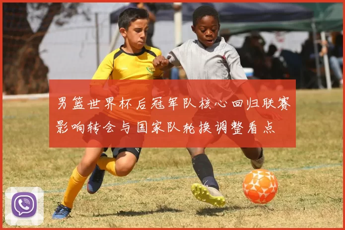 男篮世界杯后冠军队核心回归联赛影响转会与国家队轮换调整看点