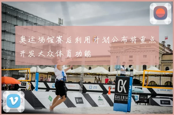 奥运场馆赛后利用计划公布将重点开发大众体育功能