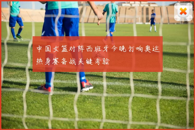 中国女篮对阵西班牙今晚打响奥运热身赛备战关键考验