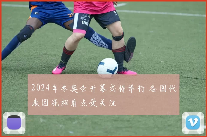2024年冬奥会开幕式将举行 各国代表团亮相看点受关注