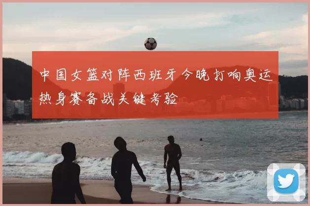 中国女篮对阵西班牙今晚打响奥运热身赛备战关键考验