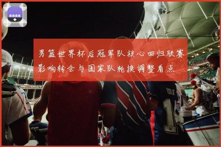 男篮世界杯后冠军队核心回归联赛影响转会与国家队轮换调整看点