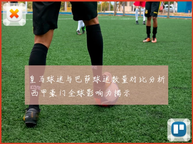 皇马球迷与巴萨球迷数量对比分析 西甲豪门全球影响力揭示