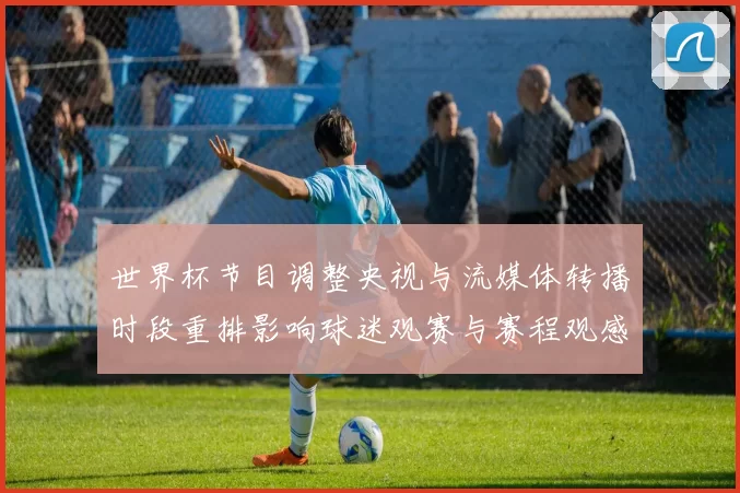 世界杯节目调整央视与流媒体转播时段重排影响球迷观赛与赛程观感