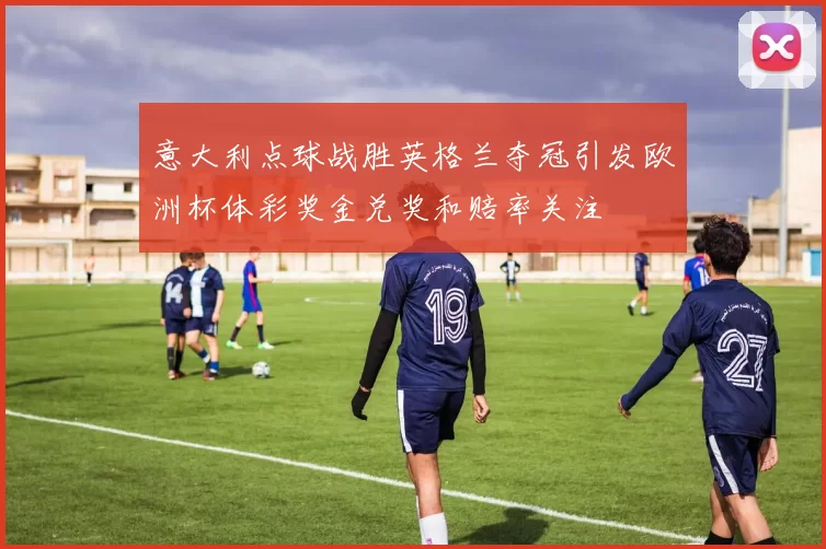 意大利点球战胜英格兰夺冠引发欧洲杯体彩奖金兑奖和赔率关注