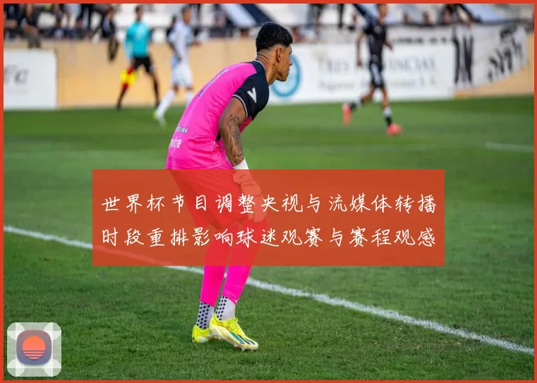 世界杯节目调整央视与流媒体转播时段重排影响球迷观赛与赛程观感