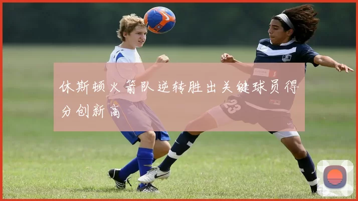 休斯顿火箭队逆转胜出关键球员得分创新高