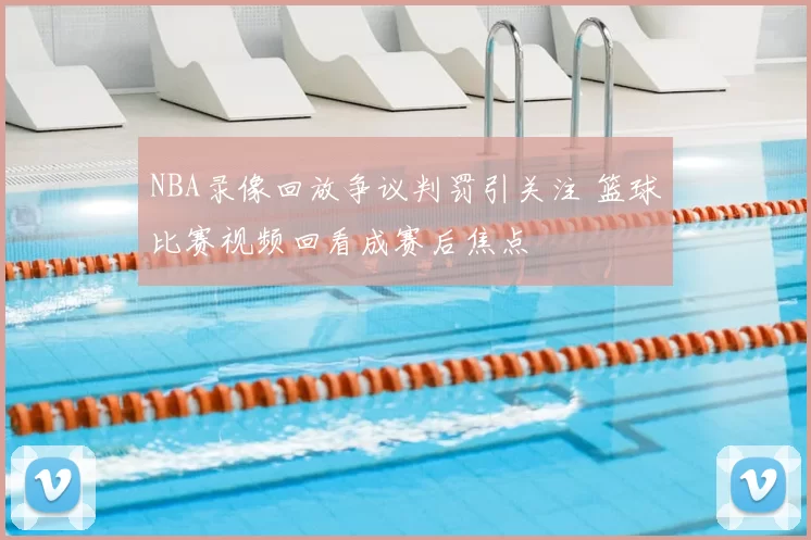 NBA录像回放争议判罚引关注 篮球比赛视频回看成赛后焦点