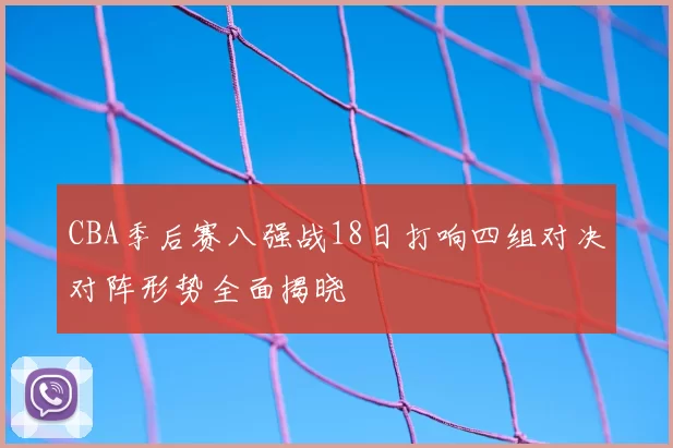CBA季后赛八强战18日打响四组对决对阵形势全面揭晓