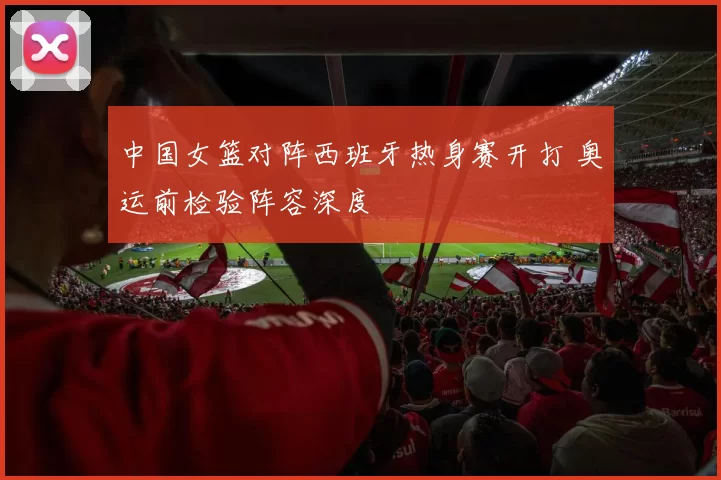 中国女篮对阵西班牙热身赛开打 奥运前检验阵容深度