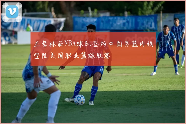 王哲林获NBA球队签约中国男篮内线登陆美国职业篮球联赛