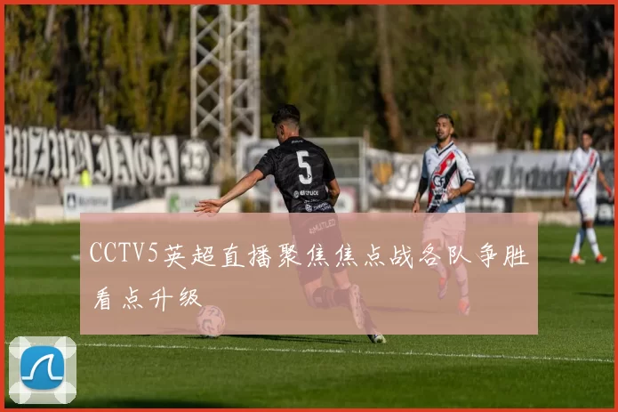 CCTV5英超直播聚焦焦点战各队争胜看点升级
