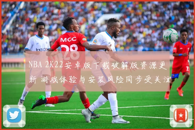 NBA 2K22安卓版下载破解版资源更新 游戏体验与安装风险同步受关注