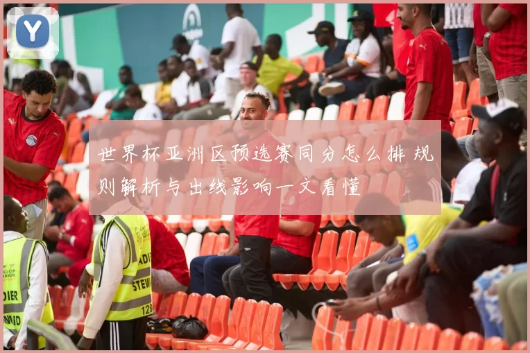 世界杯亚洲区预选赛同分怎么排 规则解析与出线影响一文看懂