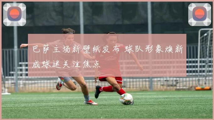 巴萨主场新壁纸发布 球队形象焕新成球迷关注焦点