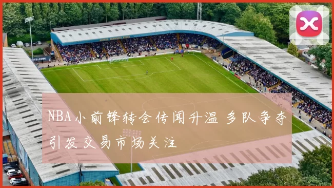 NBA小前锋转会传闻升温 多队争夺引发交易市场关注