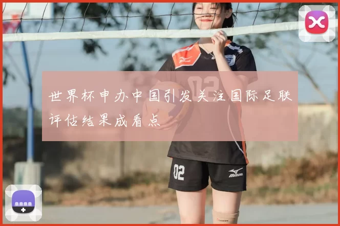 世界杯申办中国引发关注国际足联评估结果成看点