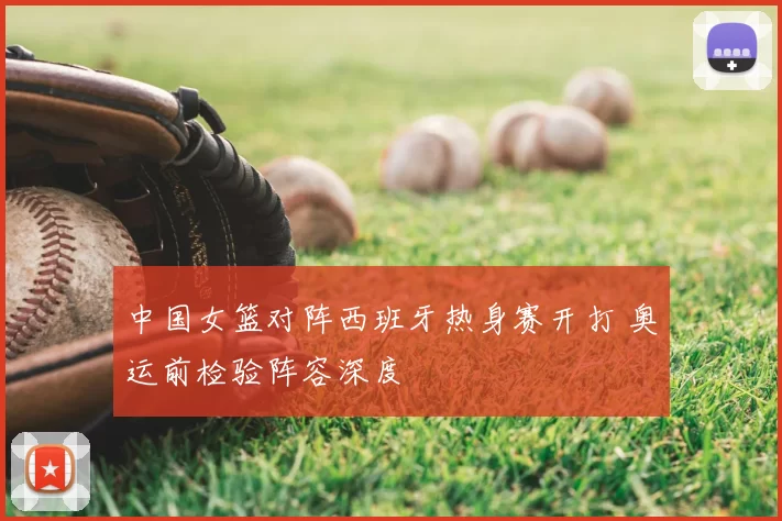 中国女篮对阵西班牙热身赛开打 奥运前检验阵容深度