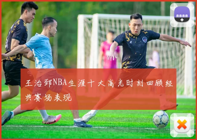 王治郅NBA生涯十大高光时刻回顾经典赛场表现