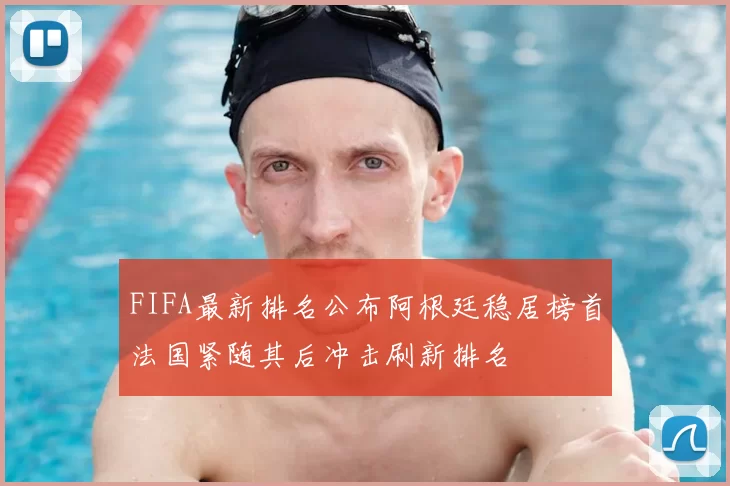 FIFA最新排名公布阿根廷稳居榜首法国紧随其后冲击刷新排名