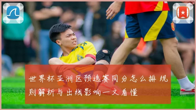 世界杯亚洲区预选赛同分怎么排 规则解析与出线影响一文看懂