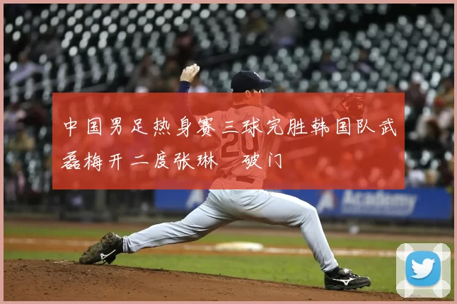 中国男足热身赛三球完胜韩国队武磊梅开二度张琳芃破门