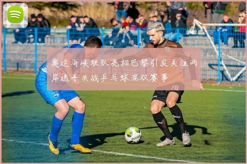 奥运海峡联队亮相巴黎引发关注两岸选手共战乒乓球混双赛事