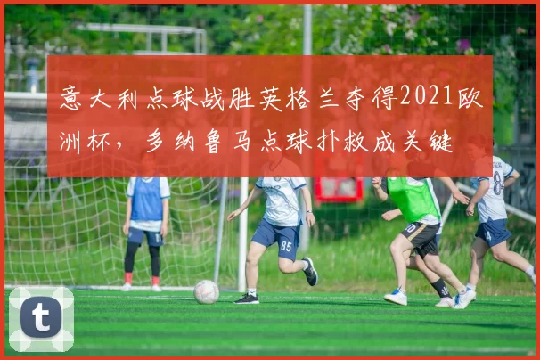 意大利点球战胜英格兰夺得2021欧洲杯,多纳鲁马点球扑救成关键