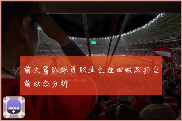 前火箭队球员职业生涯回顾及其当前动态分析