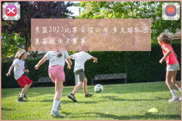 男篮2023比赛日程公布 多支球队密集备战焦点赛事