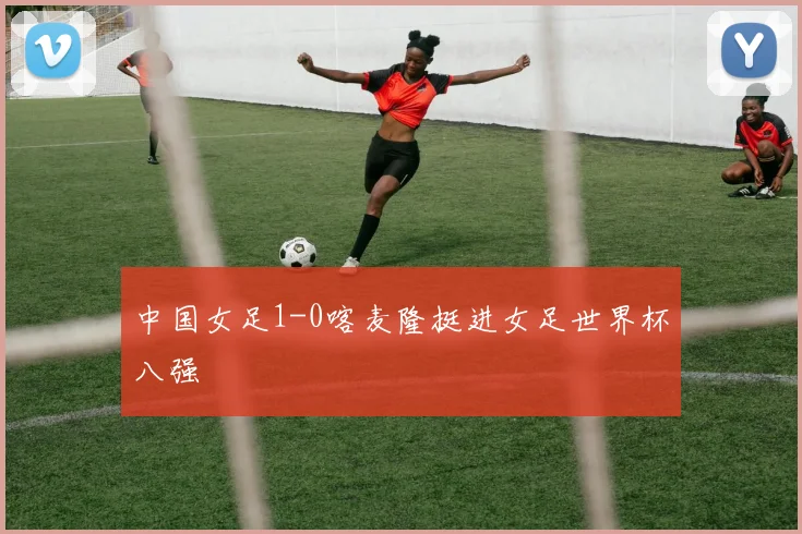中国女足1-0喀麦隆挺进女足世界杯八强