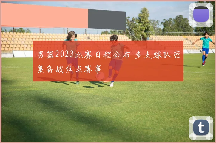 男篮2023比赛日程公布 多支球队密集备战焦点赛事