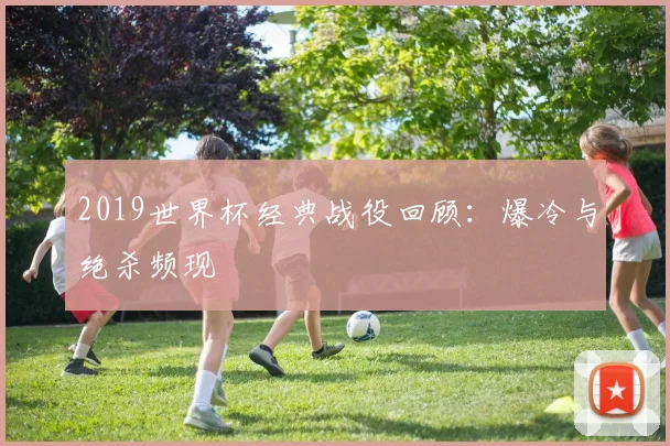 2019世界杯经典战役回顾：爆冷与绝杀频现