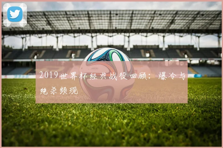 2019世界杯经典战役回顾:爆冷与绝杀频现
