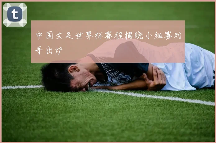 中国女足世界杯赛程揭晓小组赛对手出炉
