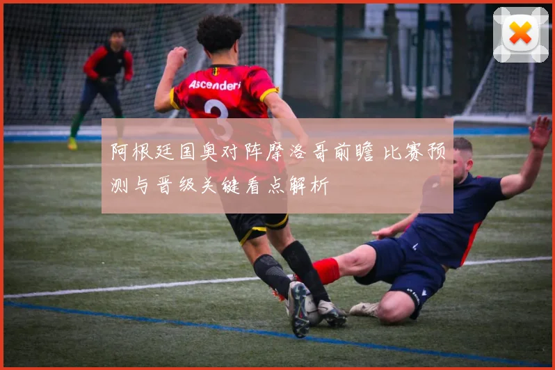 阿根廷国奥对阵摩洛哥前瞻 比赛预测与晋级关键看点解析