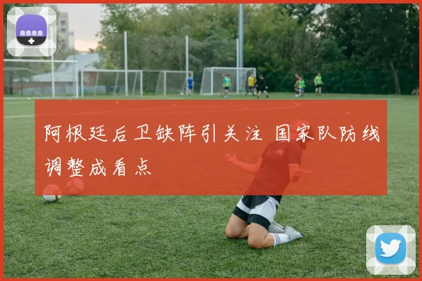 阿根廷后卫缺阵引关注 国家队防线调整成看点