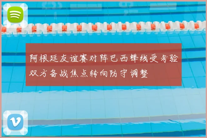 阿根廷友谊赛对阵巴西锋线受考验双方备战焦点转向防守调整