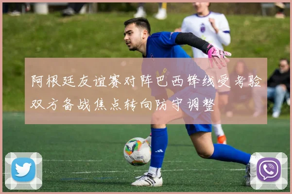 阿根廷友谊赛对阵巴西锋线受考验双方备战焦点转向防守调整